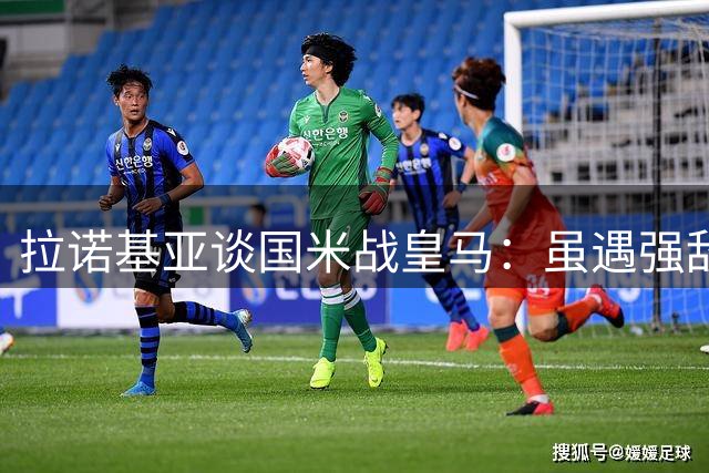 拉诺基亚谈国米战皇马：虽遇强敌但有一战之力
